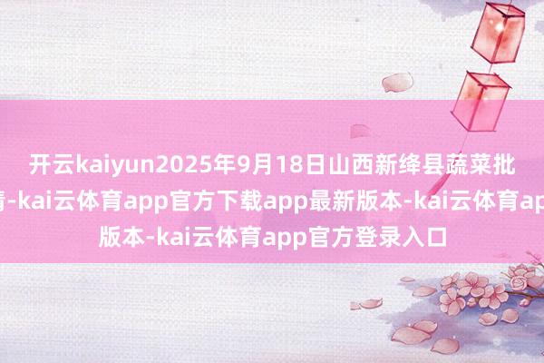 开云kaiyun2025年9月18日山西新绛县蔬菜批发商场价钱行情-kai云体育app官方下载app最新版本-kai云体育app官方登录入口
