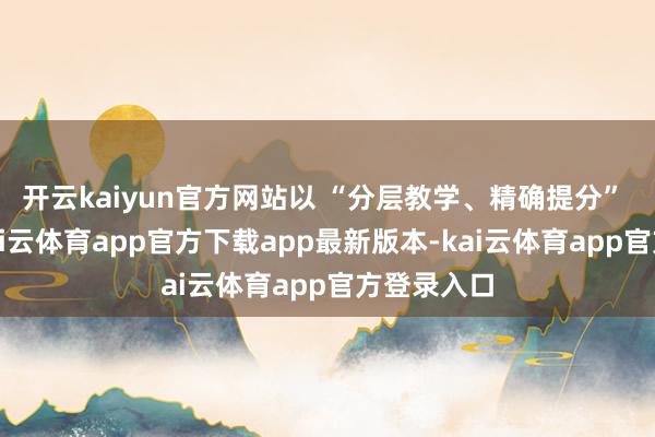 开云kaiyun官方网站以 “分层教学、精确提分” 为理念-kai云体育app官方下载app最新版本-kai云体育app官方登录入口