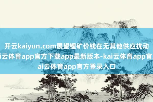 开云kaiyun.com展望锂矿价钱在无其他供应扰动情况下-kai云体育app官方下载app最新版本-kai云体育app官方登录入口