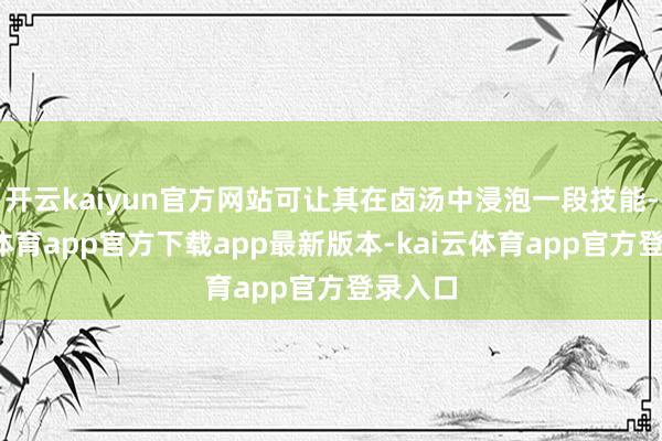 开云kaiyun官方网站可让其在卤汤中浸泡一段技能-kai云体育app官方下载app最新版本-kai云体育app官方登录入口