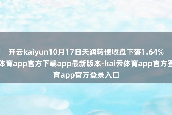 开云kaiyun10月17日天润转债收盘下落1.64%-kai云体育app官方下载app最新版本-kai云体育app官方登录入口