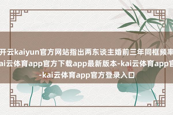 开云kaiyun官方网站指出两东谈主婚前三年同框频率骤降80%-kai云体育app官方下载app最新版本-kai云体育app官方登录入口
