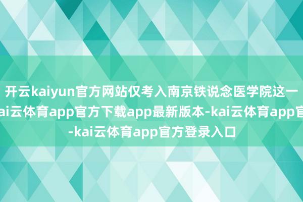 开云kaiyun官方网站仅考入南京铁说念医学院这一二本院校-kai云体育app官方下载app最新版本-kai云体育app官方登录入口