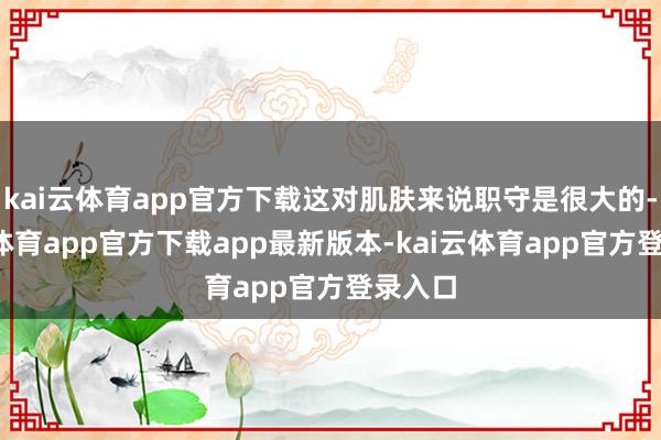 kai云体育app官方下载这对肌肤来说职守是很大的-kai云体育app官方下载app最新版本-kai云体育app官方登录入口