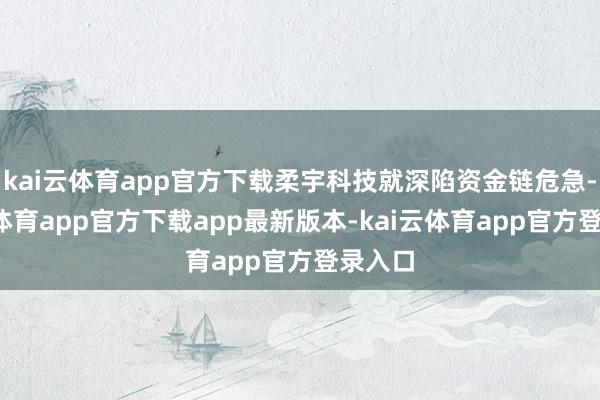 kai云体育app官方下载柔宇科技就深陷资金链危急-kai云体育app官方下载app最新版本-kai云体育app官方登录入口