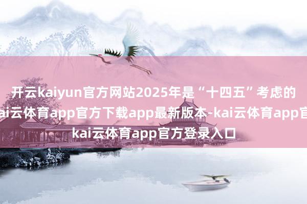 开云kaiyun官方网站2025年是“十四五”考虑的收官之年-kai云体育app官方下载app最新版本-kai云体育app官方登录入口