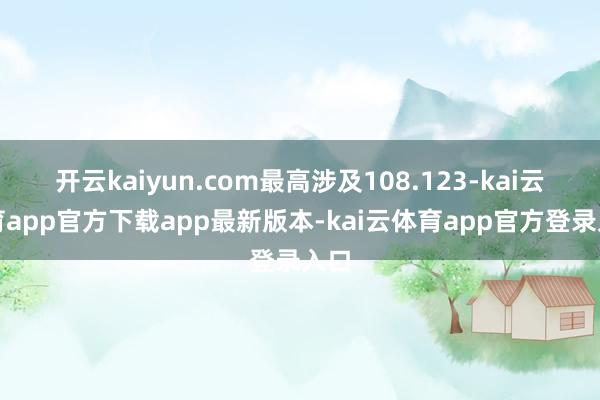 开云kaiyun.com最高涉及108.123-kai云体育app官方下载app最新版本-kai云体育app官方登录入口