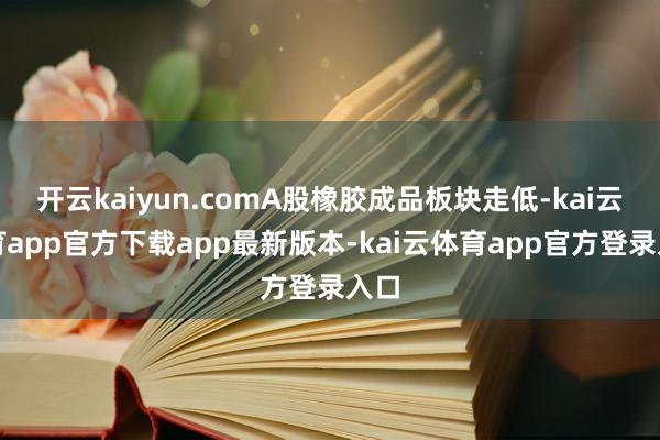 开云kaiyun.comA股橡胶成品板块走低-kai云体育app官方下载app最新版本-kai云体育app官方登录入口