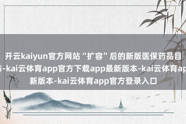 开云kaiyun官方网站“扩容”后的新版医保药品目次行将对外发布-kai云体育app官方下载app最新版本-kai云体育app官方登录入口