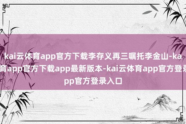 kai云体育app官方下载李存义再三嘱托李金山-kai云体育app官方下载app最新版本-kai云体育app官方登录入口
