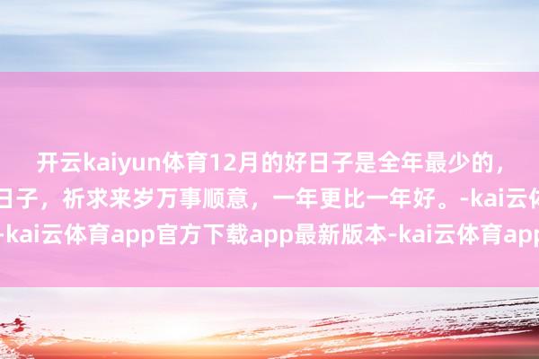开云kaiyun体育12月的好日子是全年最少的，最多的即是妥当祝福的日子，祈求来岁万事顺意，一年更比一年好。-kai云体育app官方下载app最新版本-kai云体育app官方登录入口