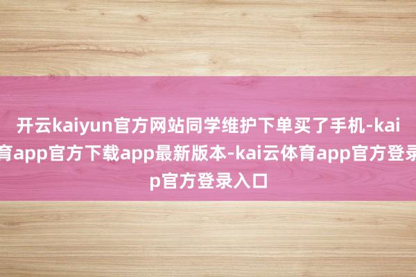 开云kaiyun官方网站同学维护下单买了手机-kai云体育app官方下载app最新版本-kai云体育app官方登录入口