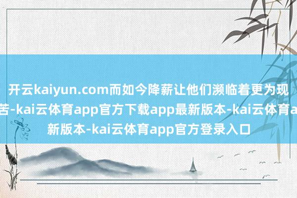 开云kaiyun.com而如今降薪让他们濒临着更为现实的养家生涯贫苦-kai云体育app官方下载app最新版本-kai云体育app官方登录入口