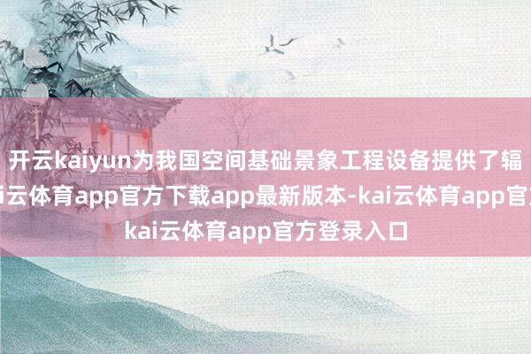 开云kaiyun为我国空间基础景象工程设备提供了辐射保险-kai云体育app官方下载app最新版本-kai云体育app官方登录入口