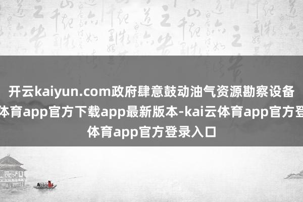 开云kaiyun.com政府肆意鼓动油气资源勘察设备-kai云体育app官方下载app最新版本-kai云体育app官方登录入口