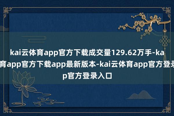 kai云体育app官方下载成交量129.62万手-kai云体育app官方下载app最新版本-kai云体育app官方登录入口