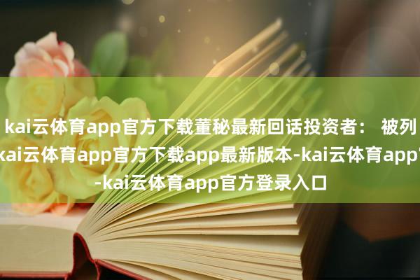 kai云体育app官方下载董秘最新回话投资者： 被列入实体名单-kai云体育app官方下载app最新版本-kai云体育app官方登录入口