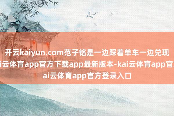 开云kaiyun.com范子铭是一边踩着单车一边兑现了躺赢-kai云体育app官方下载app最新版本-kai云体育app官方登录入口