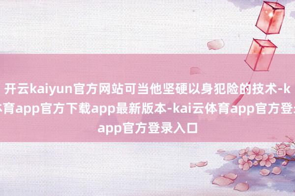 开云kaiyun官方网站可当他坚硬以身犯险的技术-kai云体育app官方下载app最新版本-kai云体育app官方登录入口