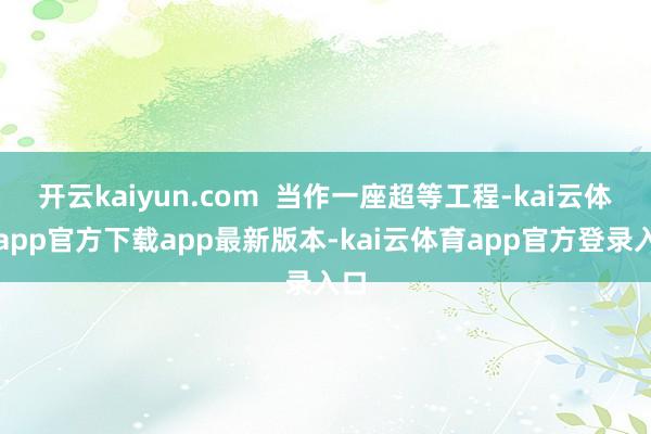 开云kaiyun.com  当作一座超等工程-kai云体育app官方下载app最新版本-kai云体育app官方登录入口