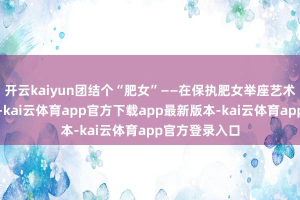 开云kaiyun团结个“肥女”——在保执肥女举座艺术作风的基础上-kai云体育app官方下载app最新版本-kai云体育app官方登录入口