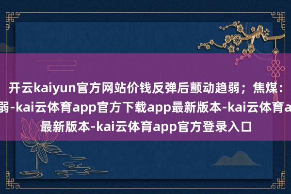 开云kaiyun官方网站价钱反弹后颤动趋弱;焦煤:预期偏暖本质偏弱-kai云体育app官方下载app最新版本-kai云体育app官方登录入口