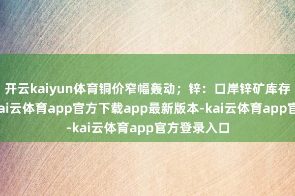 开云kaiyun体育铜价窄幅轰动；锌：口岸锌矿库存环比增多-kai云体育app官方下载app最新版本-kai云体育app官方登录入口