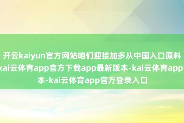 开云kaiyun官方网站咱们迎接加多从中国入口原料和坐褥材料-kai云体育app官方下载app最新版本-kai云体育app官方登录入口