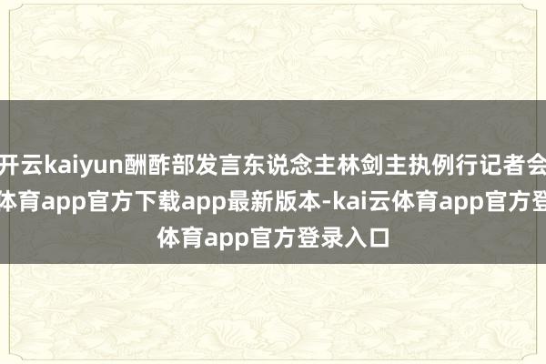 开云kaiyun酬酢部发言东说念主林剑主执例行记者会-kai云体育app官方下载app最新版本-kai云体育app官方登录入口