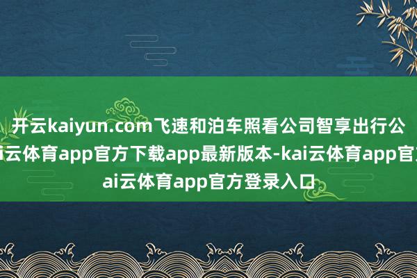 开云kaiyun.com飞速和泊车照看公司智享出行公司签约-kai云体育app官方下载app最新版本-kai云体育app官方登录入口