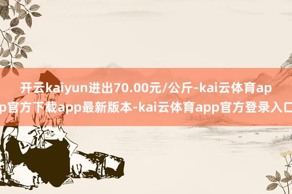 开云kaiyun进出70.00元/公斤-kai云体育app官方下载app最新版本-kai云体育app官方登录入口