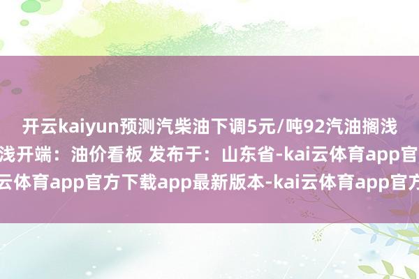 开云kaiyun预测汽柴油下调5元/吨92汽油搁浅95汽油搁浅0号柴油搁浅开端：油价看板 发布于：山东省-kai云体育app官方下载app最新版本-kai云体育app官方登录入口