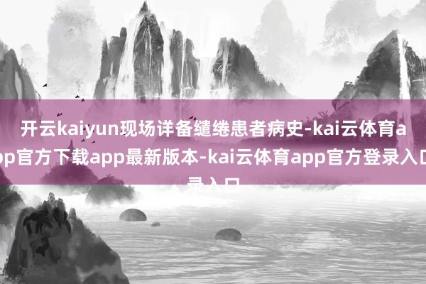 开云kaiyun现场详备缱绻患者病史-kai云体育app官方下载app最新版本-kai云体育app官方登录入口