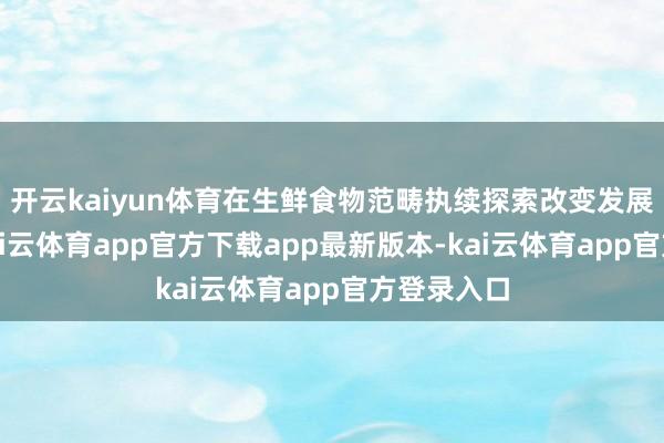 开云kaiyun体育在生鲜食物范畴执续探索改变发展新旅途-kai云体育app官方下载app最新版本-kai云体育app官方登录入口