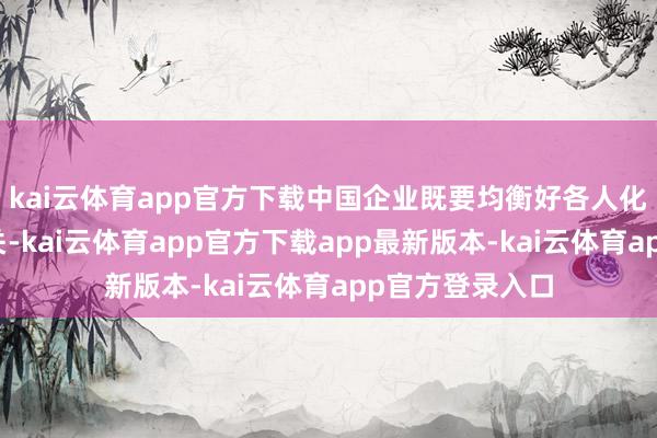 kai云体育app官方下载中国企业既要均衡好各人化与原土化的相关-kai云体育app官方下载app最新版本-kai云体育app官方登录入口