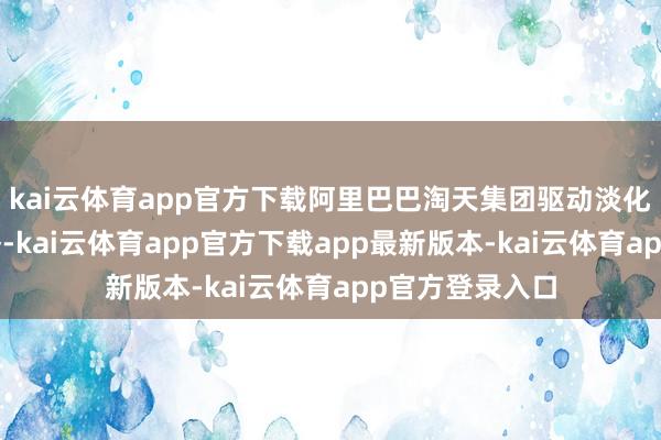 kai云体育app官方下载阿里巴巴淘天集团驱动淡化“价钱力”策略-kai云体育app官方下载app最新版本-kai云体育app官方登录入口