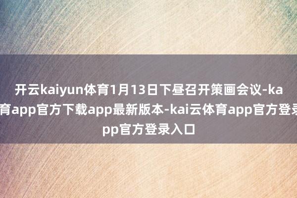 开云kaiyun体育1月13日下昼召开策画会议-kai云体育app官方下载app最新版本-kai云体育app官方登录入口