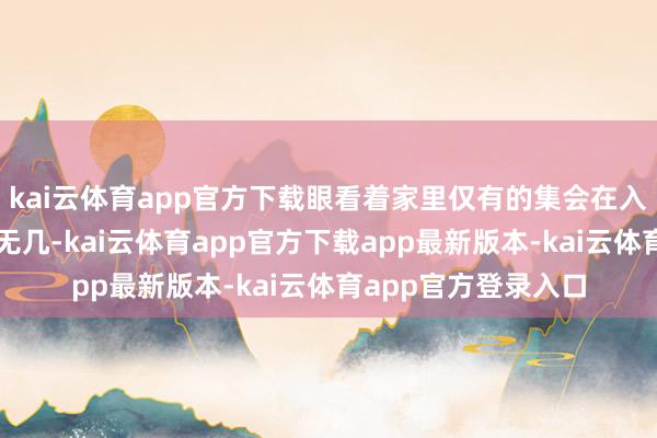 kai云体育app官方下载眼看着家里仅有的集会在入院的头几天就所剩无几-kai云体育app官方下载app最新版本-kai云体育app官方登录入口
