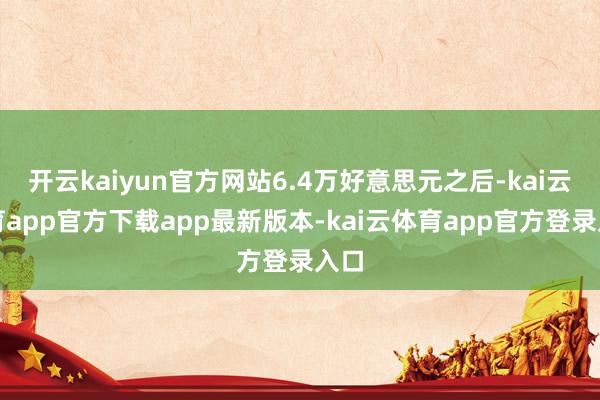 开云kaiyun官方网站6.4万好意思元之后-kai云体育app官方下载app最新版本-kai云体育app官方登录入口