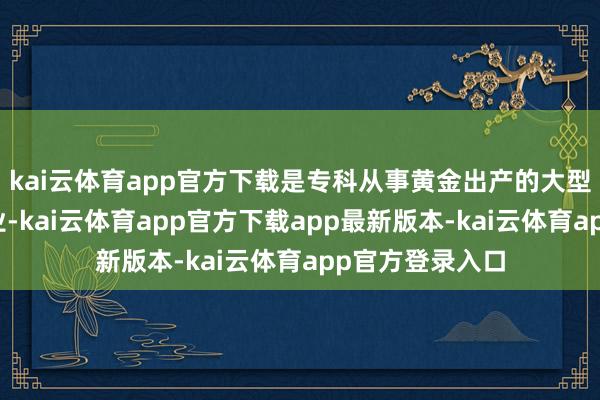 kai云体育app官方下载是专科从事黄金出产的大型轮廓性矿山企业-kai云体育app官方下载app最新版本-kai云体育app官方登录入口