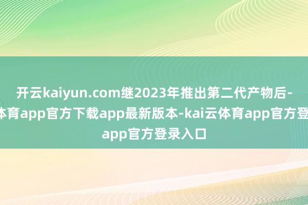 开云kaiyun.com继2023年推出第二代产物后-kai云体育app官方下载app最新版本-kai云体育app官方登录入口