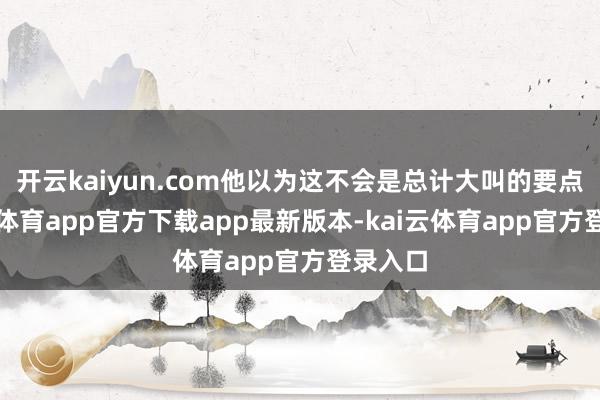开云kaiyun.com他以为这不会是总计大叫的要点-kai云体育app官方下载app最新版本-kai云体育app官方登录入口