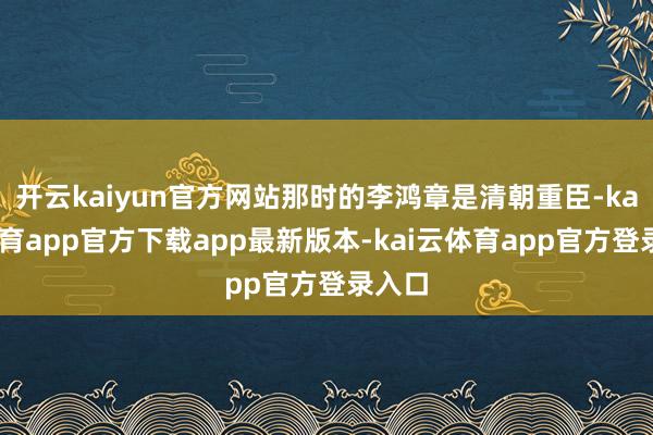 开云kaiyun官方网站那时的李鸿章是清朝重臣-kai云体育app官方下载app最新版本-kai云体育app官方登录入口