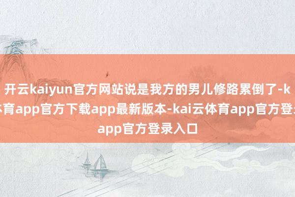 开云kaiyun官方网站说是我方的男儿修路累倒了-kai云体育app官方下载app最新版本-kai云体育app官方登录入口