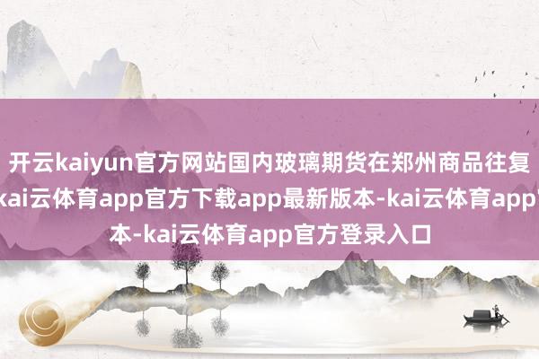 开云kaiyun官方网站国内玻璃期货在郑州商品往复所上市往复-kai云体育app官方下载app最新版本-kai云体育app官方登录入口