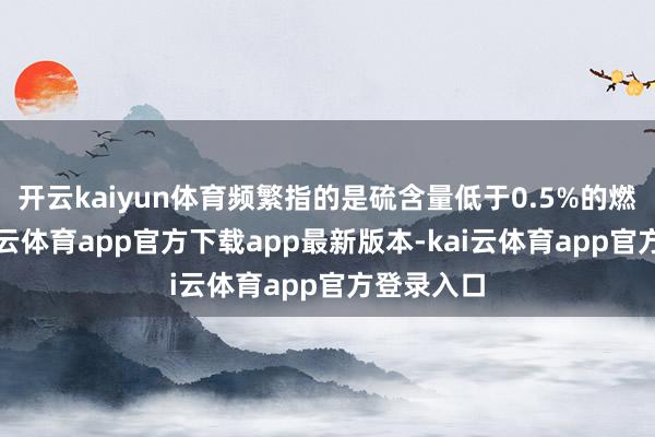 开云kaiyun体育频繁指的是硫含量低于0.5%的燃料油-kai云体育app官方下载app最新版本-kai云体育app官方登录入口