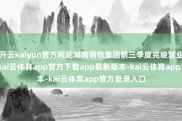 开云kaiyun官方网站湖南钢铁集团前三季度完竣营业总收入164-kai云体育app官方下载app最新版本-kai云体育app官方登录入口