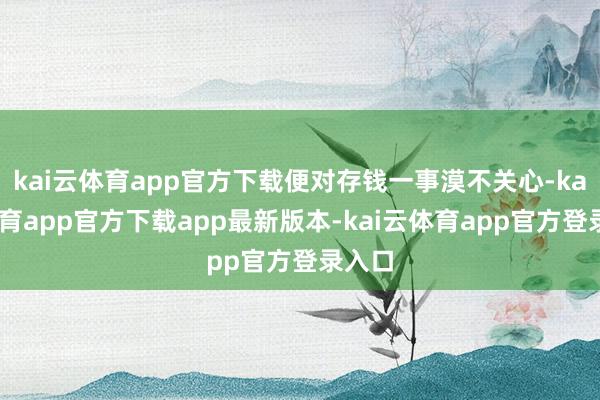 kai云体育app官方下载便对存钱一事漠不关心-kai云体育app官方下载app最新版本-kai云体育app官方登录入口
