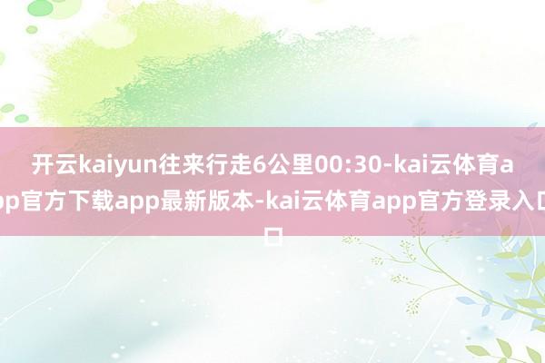 开云kaiyun往来行走6公里00:30-kai云体育app官方下载app最新版本-kai云体育app官方登录入口