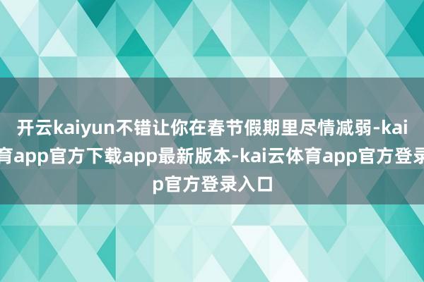 开云kaiyun不错让你在春节假期里尽情减弱-kai云体育app官方下载app最新版本-kai云体育app官方登录入口